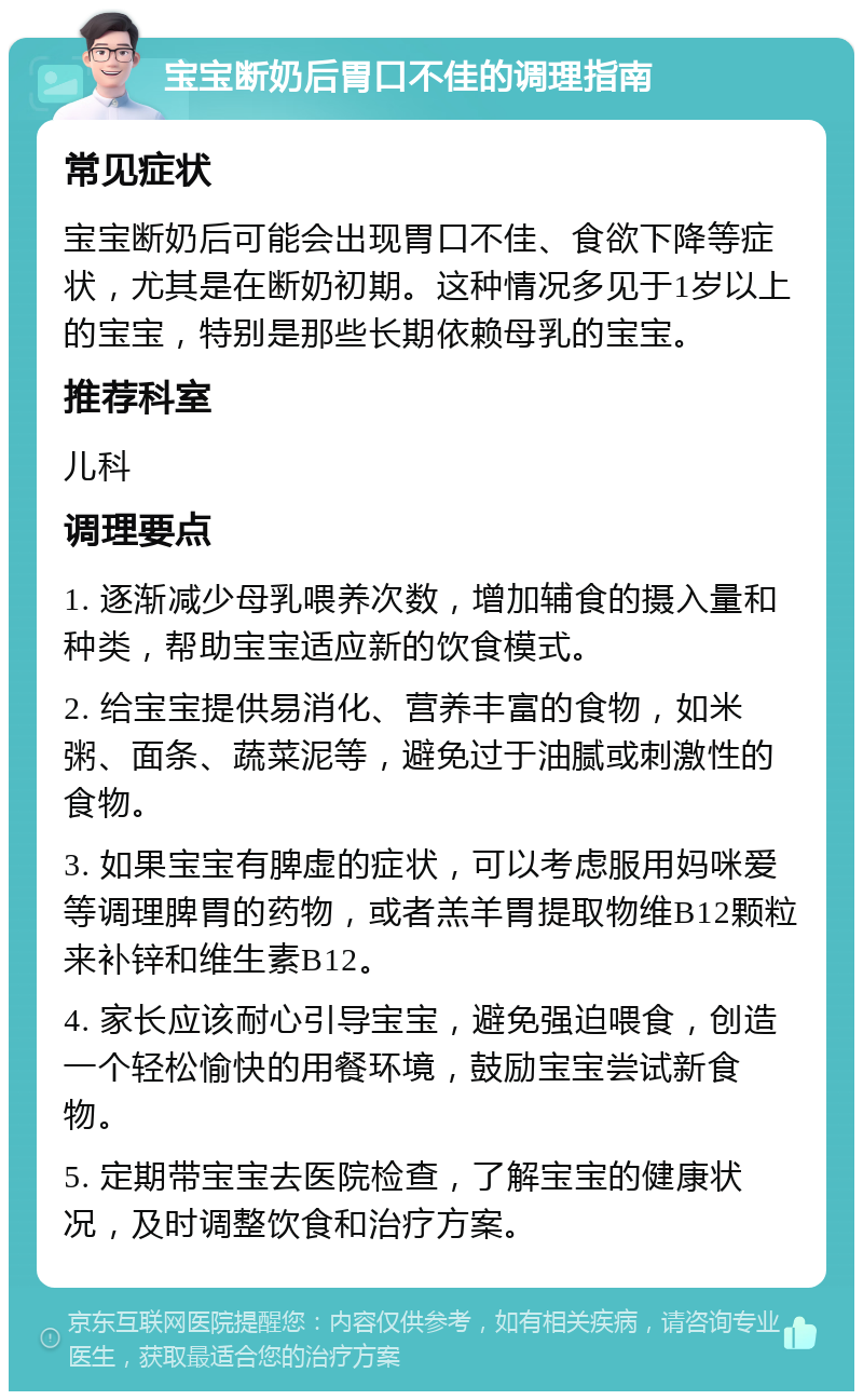 宝宝断奶后胃口不佳的调理指南 常见症状 宝宝断奶后可能会出现胃口不佳、食欲下降等症状，尤其是在断奶初期。这种情况多见于1岁以上的宝宝，特别是那些长期依赖母乳的宝宝。 推荐科室 儿科 调理要点 1. 逐渐减少母乳喂养次数，增加辅食的摄入量和种类，帮助宝宝适应新的饮食模式。 2. 给宝宝提供易消化、营养丰富的食物，如米粥、面条、蔬菜泥等，避免过于油腻或刺激性的食物。 3. 如果宝宝有脾虚的症状，可以考虑服用妈咪爱等调理脾胃的药物，或者羔羊胃提取物维B12颗粒来补锌和维生素B12。 4. 家长应该耐心引导宝宝，避免强迫喂食，创造一个轻松愉快的用餐环境，鼓励宝宝尝试新食物。 5. 定期带宝宝去医院检查，了解宝宝的健康状况，及时调整饮食和治疗方案。