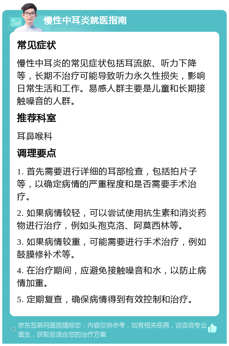 慢性中耳炎就医指南 常见症状 慢性中耳炎的常见症状包括耳流脓、听力下降等，长期不治疗可能导致听力永久性损失，影响日常生活和工作。易感人群主要是儿童和长期接触噪音的人群。 推荐科室 耳鼻喉科 调理要点 1. 首先需要进行详细的耳部检查，包括拍片子等，以确定病情的严重程度和是否需要手术治疗。 2. 如果病情较轻，可以尝试使用抗生素和消炎药物进行治疗，例如头孢克洛、阿莫西林等。 3. 如果病情较重，可能需要进行手术治疗，例如鼓膜修补术等。 4. 在治疗期间，应避免接触噪音和水，以防止病情加重。 5. 定期复查，确保病情得到有效控制和治疗。