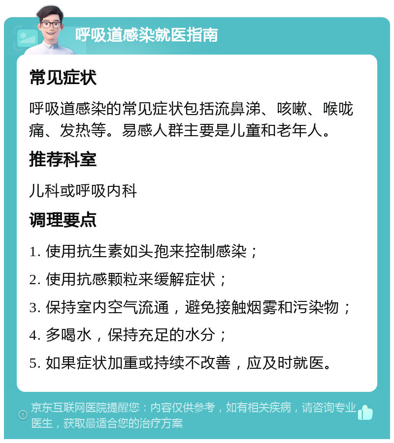 呼吸道感染就医指南 常见症状 呼吸道感染的常见症状包括流鼻涕、咳嗽、喉咙痛、发热等。易感人群主要是儿童和老年人。 推荐科室 儿科或呼吸内科 调理要点 1. 使用抗生素如头孢来控制感染； 2. 使用抗感颗粒来缓解症状； 3. 保持室内空气流通，避免接触烟雾和污染物； 4. 多喝水，保持充足的水分； 5. 如果症状加重或持续不改善，应及时就医。