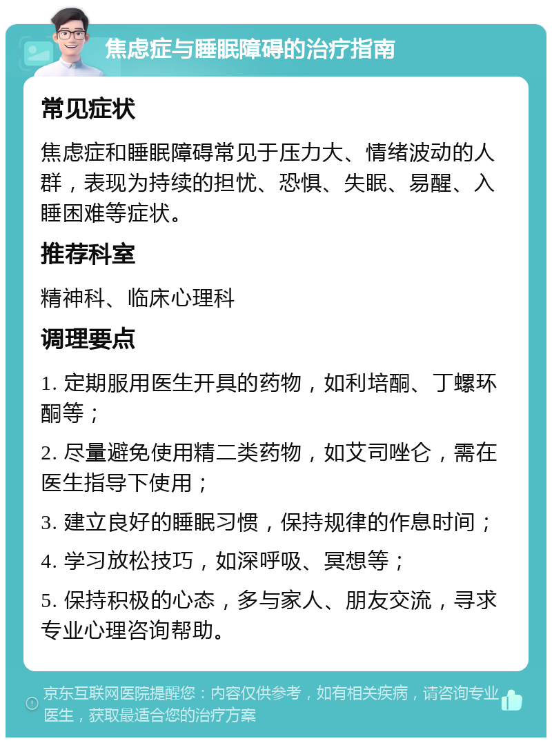 焦虑症与睡眠障碍的治疗指南 常见症状 焦虑症和睡眠障碍常见于压力大、情绪波动的人群，表现为持续的担忧、恐惧、失眠、易醒、入睡困难等症状。 推荐科室 精神科、临床心理科 调理要点 1. 定期服用医生开具的药物，如利培酮、丁螺环酮等； 2. 尽量避免使用精二类药物，如艾司唑仑，需在医生指导下使用； 3. 建立良好的睡眠习惯，保持规律的作息时间； 4. 学习放松技巧，如深呼吸、冥想等； 5. 保持积极的心态，多与家人、朋友交流，寻求专业心理咨询帮助。