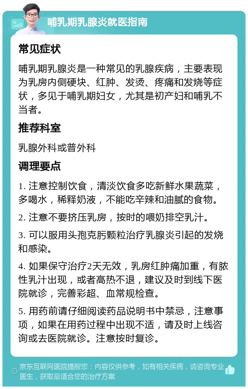 哺乳期乳腺炎就医指南 常见症状 哺乳期乳腺炎是一种常见的乳腺疾病，主要表现为乳房内侧硬块、红肿、发烫、疼痛和发烧等症状，多见于哺乳期妇女，尤其是初产妇和哺乳不当者。 推荐科室 乳腺外科或普外科 调理要点 1. 注意控制饮食，清淡饮食多吃新鲜水果蔬菜，多喝水，稀释奶液，不能吃辛辣和油腻的食物。 2. 注意不要挤压乳房，按时的喂奶排空乳汁。 3. 可以服用头孢克肟颗粒治疗乳腺炎引起的发烧和感染。 4. 如果保守治疗2天无效，乳房红肿痛加重，有脓性乳汁出现，或者高热不退，建议及时到线下医院就诊，完善彩超、血常规检查。 5. 用药前请仔细阅读药品说明书中禁忌，注意事项，如果在用药过程中出现不适，请及时上线咨询或去医院就诊。注意按时复诊。