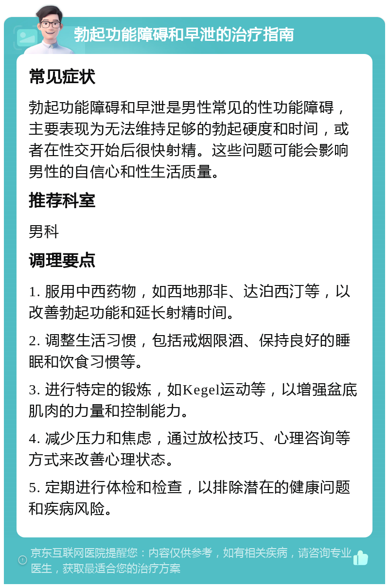 勃起功能障碍和早泄的治疗指南 常见症状 勃起功能障碍和早泄是男性常见的性功能障碍，主要表现为无法维持足够的勃起硬度和时间，或者在性交开始后很快射精。这些问题可能会影响男性的自信心和性生活质量。 推荐科室 男科 调理要点 1. 服用中西药物，如西地那非、达泊西汀等，以改善勃起功能和延长射精时间。 2. 调整生活习惯，包括戒烟限酒、保持良好的睡眠和饮食习惯等。 3. 进行特定的锻炼，如Kegel运动等，以增强盆底肌肉的力量和控制能力。 4. 减少压力和焦虑，通过放松技巧、心理咨询等方式来改善心理状态。 5. 定期进行体检和检查，以排除潜在的健康问题和疾病风险。