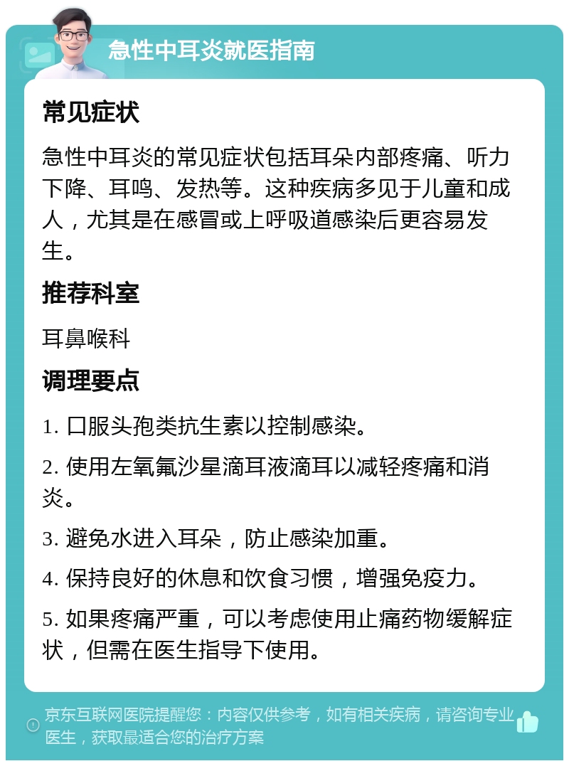 急性中耳炎就医指南 常见症状 急性中耳炎的常见症状包括耳朵内部疼痛、听力下降、耳鸣、发热等。这种疾病多见于儿童和成人，尤其是在感冒或上呼吸道感染后更容易发生。 推荐科室 耳鼻喉科 调理要点 1. 口服头孢类抗生素以控制感染。 2. 使用左氧氟沙星滴耳液滴耳以减轻疼痛和消炎。 3. 避免水进入耳朵，防止感染加重。 4. 保持良好的休息和饮食习惯，增强免疫力。 5. 如果疼痛严重，可以考虑使用止痛药物缓解症状，但需在医生指导下使用。