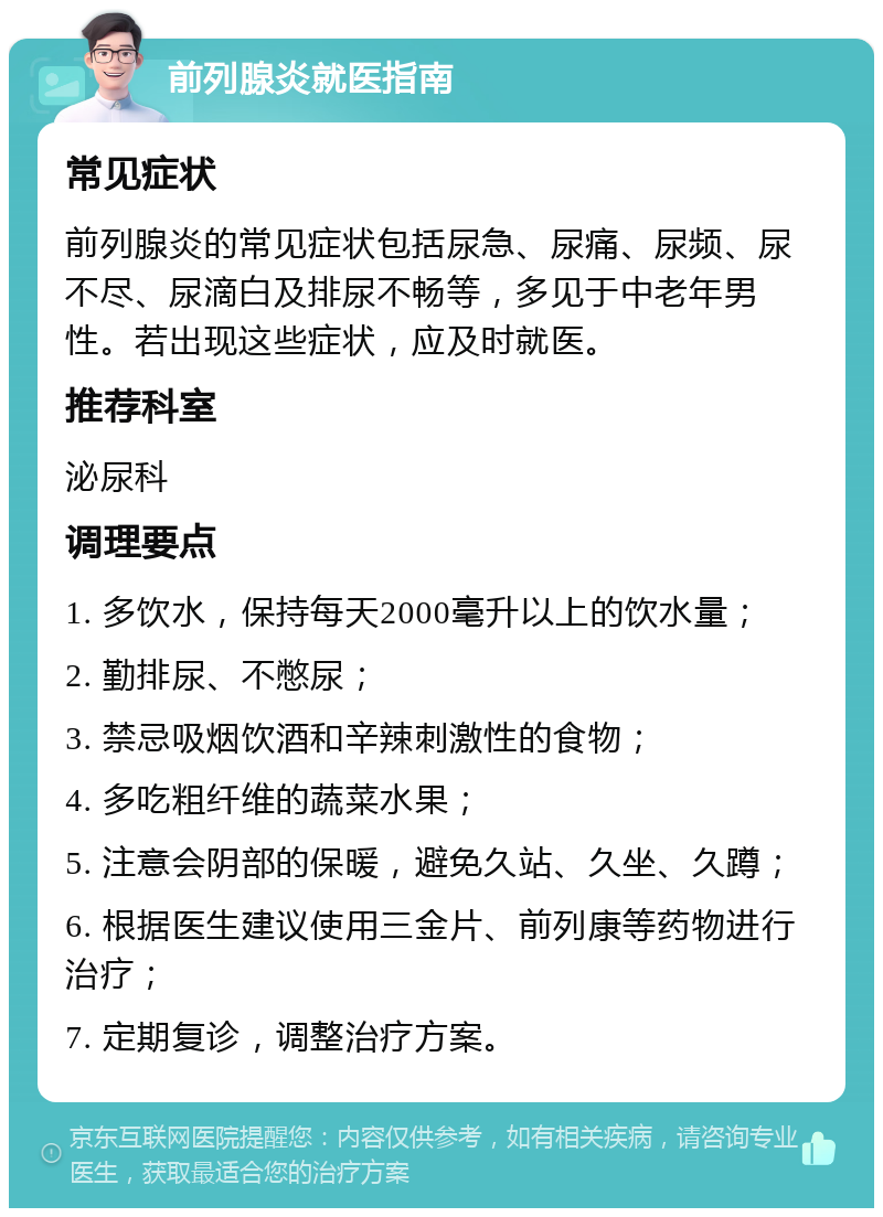 前列腺炎就医指南 常见症状 前列腺炎的常见症状包括尿急、尿痛、尿频、尿不尽、尿滴白及排尿不畅等，多见于中老年男性。若出现这些症状，应及时就医。 推荐科室 泌尿科 调理要点 1. 多饮水，保持每天2000毫升以上的饮水量； 2. 勤排尿、不憋尿； 3. 禁忌吸烟饮酒和辛辣刺激性的食物； 4. 多吃粗纤维的蔬菜水果； 5. 注意会阴部的保暖，避免久站、久坐、久蹲； 6. 根据医生建议使用三金片、前列康等药物进行治疗； 7. 定期复诊，调整治疗方案。