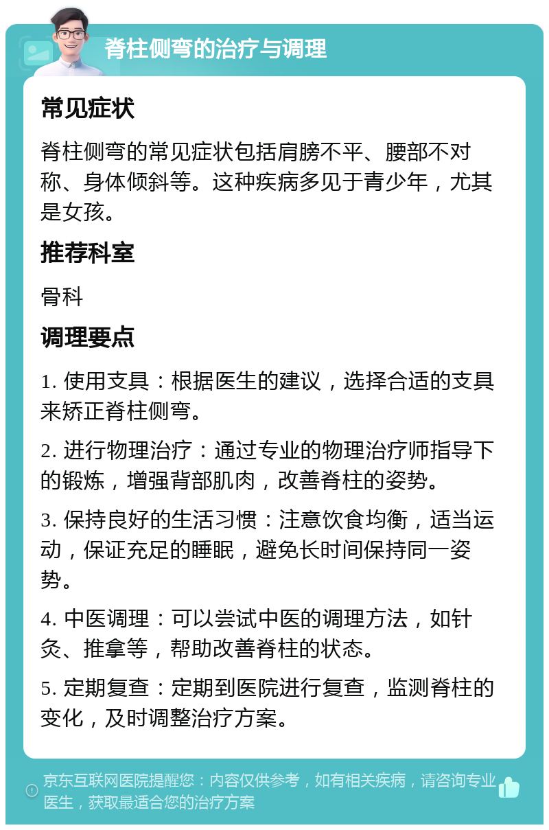 脊柱侧弯的治疗与调理 常见症状 脊柱侧弯的常见症状包括肩膀不平、腰部不对称、身体倾斜等。这种疾病多见于青少年，尤其是女孩。 推荐科室 骨科 调理要点 1. 使用支具：根据医生的建议，选择合适的支具来矫正脊柱侧弯。 2. 进行物理治疗：通过专业的物理治疗师指导下的锻炼，增强背部肌肉，改善脊柱的姿势。 3. 保持良好的生活习惯：注意饮食均衡，适当运动，保证充足的睡眠，避免长时间保持同一姿势。 4. 中医调理：可以尝试中医的调理方法，如针灸、推拿等，帮助改善脊柱的状态。 5. 定期复查：定期到医院进行复查，监测脊柱的变化，及时调整治疗方案。