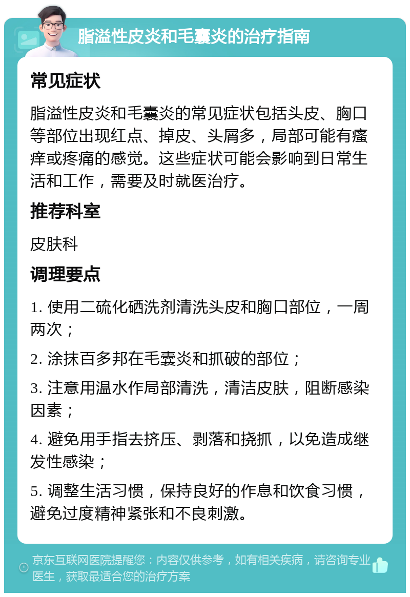 脂溢性皮炎和毛囊炎的治疗指南 常见症状 脂溢性皮炎和毛囊炎的常见症状包括头皮、胸口等部位出现红点、掉皮、头屑多，局部可能有瘙痒或疼痛的感觉。这些症状可能会影响到日常生活和工作，需要及时就医治疗。 推荐科室 皮肤科 调理要点 1. 使用二硫化硒洗剂清洗头皮和胸口部位，一周两次； 2. 涂抹百多邦在毛囊炎和抓破的部位； 3. 注意用温水作局部清洗，清洁皮肤，阻断感染因素； 4. 避免用手指去挤压、剥落和挠抓，以免造成继发性感染； 5. 调整生活习惯，保持良好的作息和饮食习惯，避免过度精神紧张和不良刺激。