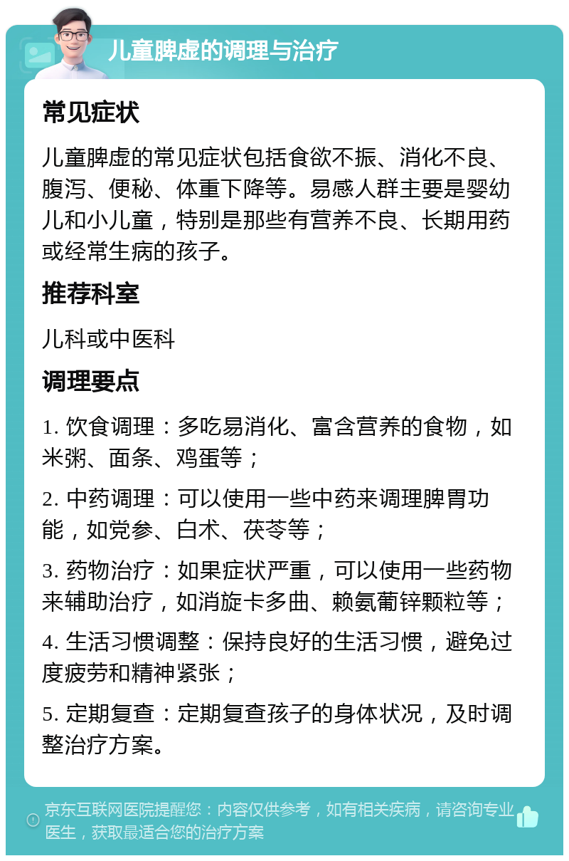 儿童脾虚的调理与治疗 常见症状 儿童脾虚的常见症状包括食欲不振、消化不良、腹泻、便秘、体重下降等。易感人群主要是婴幼儿和小儿童，特别是那些有营养不良、长期用药或经常生病的孩子。 推荐科室 儿科或中医科 调理要点 1. 饮食调理：多吃易消化、富含营养的食物，如米粥、面条、鸡蛋等； 2. 中药调理：可以使用一些中药来调理脾胃功能，如党参、白术、茯苓等； 3. 药物治疗：如果症状严重，可以使用一些药物来辅助治疗，如消旋卡多曲、赖氨葡锌颗粒等； 4. 生活习惯调整：保持良好的生活习惯，避免过度疲劳和精神紧张； 5. 定期复查：定期复查孩子的身体状况，及时调整治疗方案。