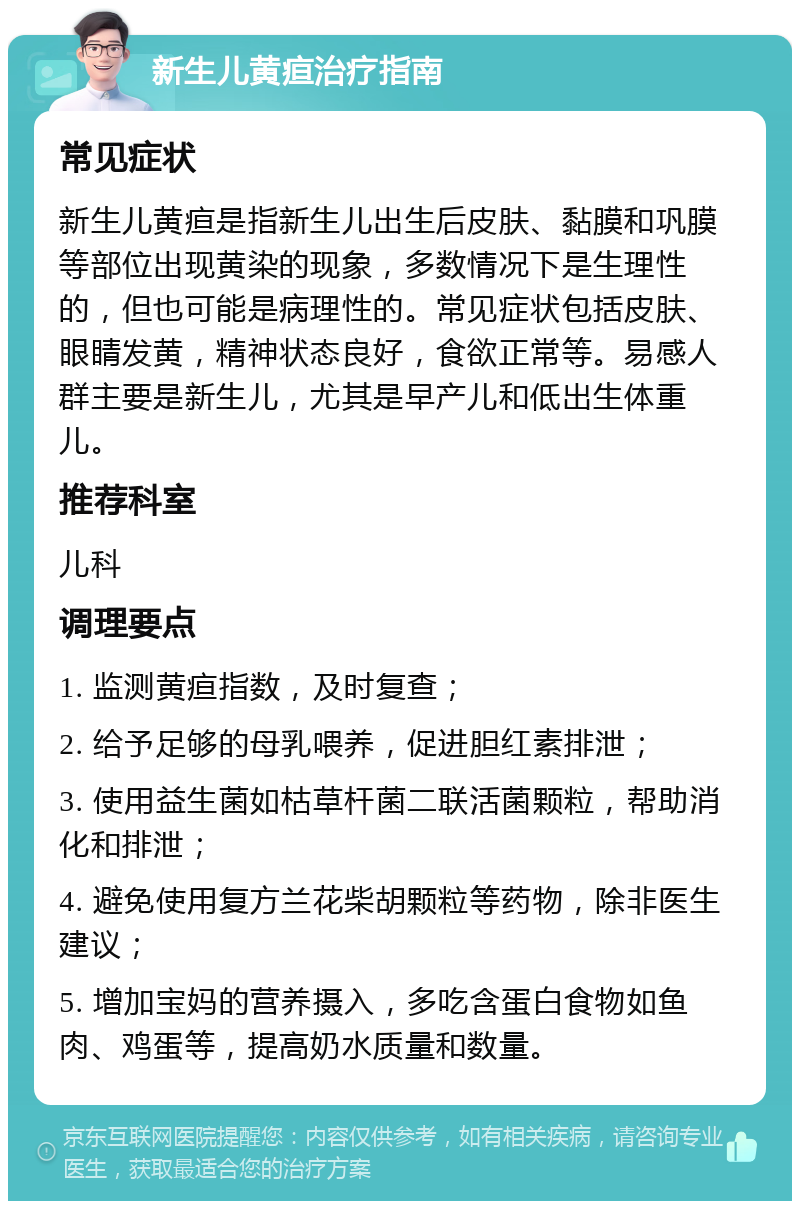 新生儿黄疸治疗指南 常见症状 新生儿黄疸是指新生儿出生后皮肤、黏膜和巩膜等部位出现黄染的现象，多数情况下是生理性的，但也可能是病理性的。常见症状包括皮肤、眼睛发黄，精神状态良好，食欲正常等。易感人群主要是新生儿，尤其是早产儿和低出生体重儿。 推荐科室 儿科 调理要点 1. 监测黄疸指数，及时复查； 2. 给予足够的母乳喂养，促进胆红素排泄； 3. 使用益生菌如枯草杆菌二联活菌颗粒，帮助消化和排泄； 4. 避免使用复方兰花柴胡颗粒等药物，除非医生建议； 5. 增加宝妈的营养摄入，多吃含蛋白食物如鱼肉、鸡蛋等，提高奶水质量和数量。