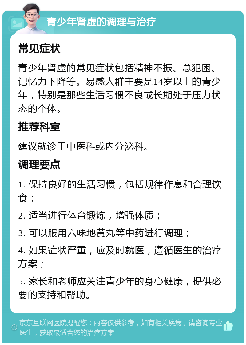 青少年肾虚的调理与治疗 常见症状 青少年肾虚的常见症状包括精神不振、总犯困、记忆力下降等。易感人群主要是14岁以上的青少年，特别是那些生活习惯不良或长期处于压力状态的个体。 推荐科室 建议就诊于中医科或内分泌科。 调理要点 1. 保持良好的生活习惯，包括规律作息和合理饮食； 2. 适当进行体育锻炼，增强体质； 3. 可以服用六味地黄丸等中药进行调理； 4. 如果症状严重，应及时就医，遵循医生的治疗方案； 5. 家长和老师应关注青少年的身心健康，提供必要的支持和帮助。