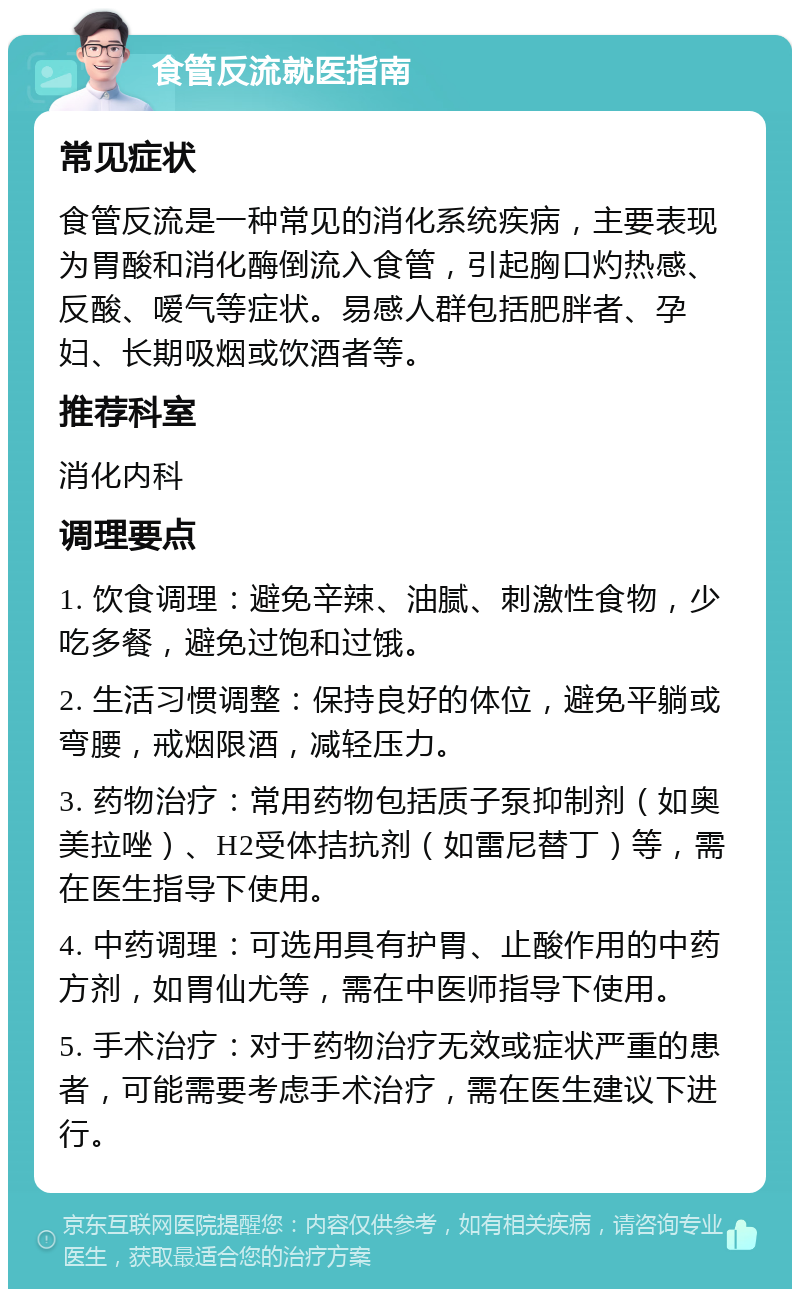 食管反流就医指南 常见症状 食管反流是一种常见的消化系统疾病，主要表现为胃酸和消化酶倒流入食管，引起胸口灼热感、反酸、嗳气等症状。易感人群包括肥胖者、孕妇、长期吸烟或饮酒者等。 推荐科室 消化内科 调理要点 1. 饮食调理：避免辛辣、油腻、刺激性食物，少吃多餐，避免过饱和过饿。 2. 生活习惯调整：保持良好的体位，避免平躺或弯腰，戒烟限酒，减轻压力。 3. 药物治疗：常用药物包括质子泵抑制剂（如奥美拉唑）、H2受体拮抗剂（如雷尼替丁）等，需在医生指导下使用。 4. 中药调理：可选用具有护胃、止酸作用的中药方剂，如胃仙尤等，需在中医师指导下使用。 5. 手术治疗：对于药物治疗无效或症状严重的患者，可能需要考虑手术治疗，需在医生建议下进行。