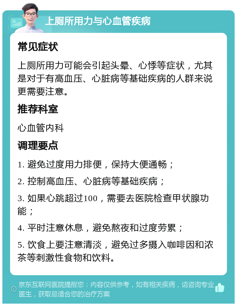 上厕所用力与心血管疾病 常见症状 上厕所用力可能会引起头晕、心悸等症状，尤其是对于有高血压、心脏病等基础疾病的人群来说更需要注意。 推荐科室 心血管内科 调理要点 1. 避免过度用力排便，保持大便通畅； 2. 控制高血压、心脏病等基础疾病； 3. 如果心跳超过100，需要去医院检查甲状腺功能； 4. 平时注意休息，避免熬夜和过度劳累； 5. 饮食上要注意清淡，避免过多摄入咖啡因和浓茶等刺激性食物和饮料。