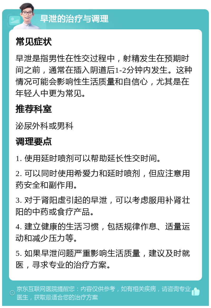 早泄的治疗与调理 常见症状 早泄是指男性在性交过程中，射精发生在预期时间之前，通常在插入阴道后1-2分钟内发生。这种情况可能会影响性生活质量和自信心，尤其是在年轻人中更为常见。 推荐科室 泌尿外科或男科 调理要点 1. 使用延时喷剂可以帮助延长性交时间。 2. 可以同时使用希爱力和延时喷剂，但应注意用药安全和副作用。 3. 对于肾阳虚引起的早泄，可以考虑服用补肾壮阳的中药或食疗产品。 4. 建立健康的生活习惯，包括规律作息、适量运动和减少压力等。 5. 如果早泄问题严重影响生活质量，建议及时就医，寻求专业的治疗方案。