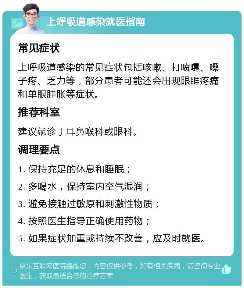 上呼吸道感染就医指南 常见症状 上呼吸道感染的常见症状包括咳嗽、打喷嚏、嗓子疼、乏力等，部分患者可能还会出现眼眶疼痛和单眼肿胀等症状。 推荐科室 建议就诊于耳鼻喉科或眼科。 调理要点 1. 保持充足的休息和睡眠； 2. 多喝水，保持室内空气湿润； 3. 避免接触过敏原和刺激性物质； 4. 按照医生指导正确使用药物； 5. 如果症状加重或持续不改善，应及时就医。