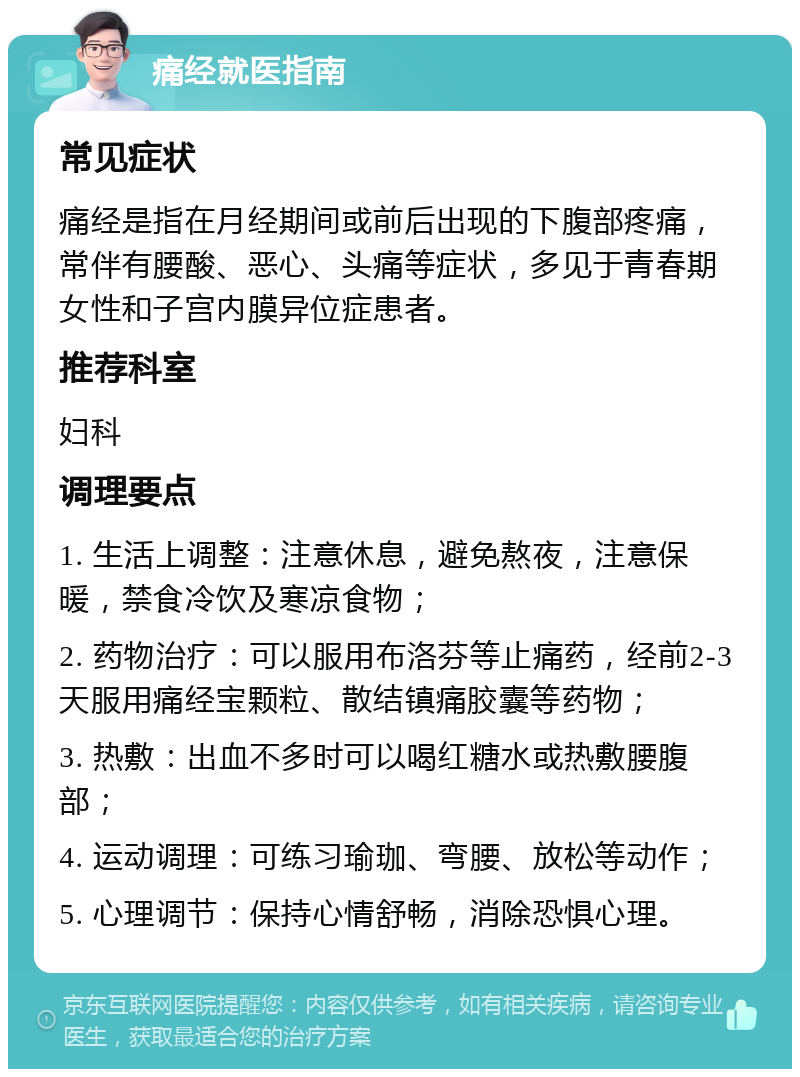 痛经就医指南 常见症状 痛经是指在月经期间或前后出现的下腹部疼痛，常伴有腰酸、恶心、头痛等症状，多见于青春期女性和子宫内膜异位症患者。 推荐科室 妇科 调理要点 1. 生活上调整：注意休息，避免熬夜，注意保暖，禁食冷饮及寒凉食物； 2. 药物治疗：可以服用布洛芬等止痛药，经前2-3天服用痛经宝颗粒、散结镇痛胶囊等药物； 3. 热敷：出血不多时可以喝红糖水或热敷腰腹部； 4. 运动调理：可练习瑜珈、弯腰、放松等动作； 5. 心理调节：保持心情舒畅，消除恐惧心理。