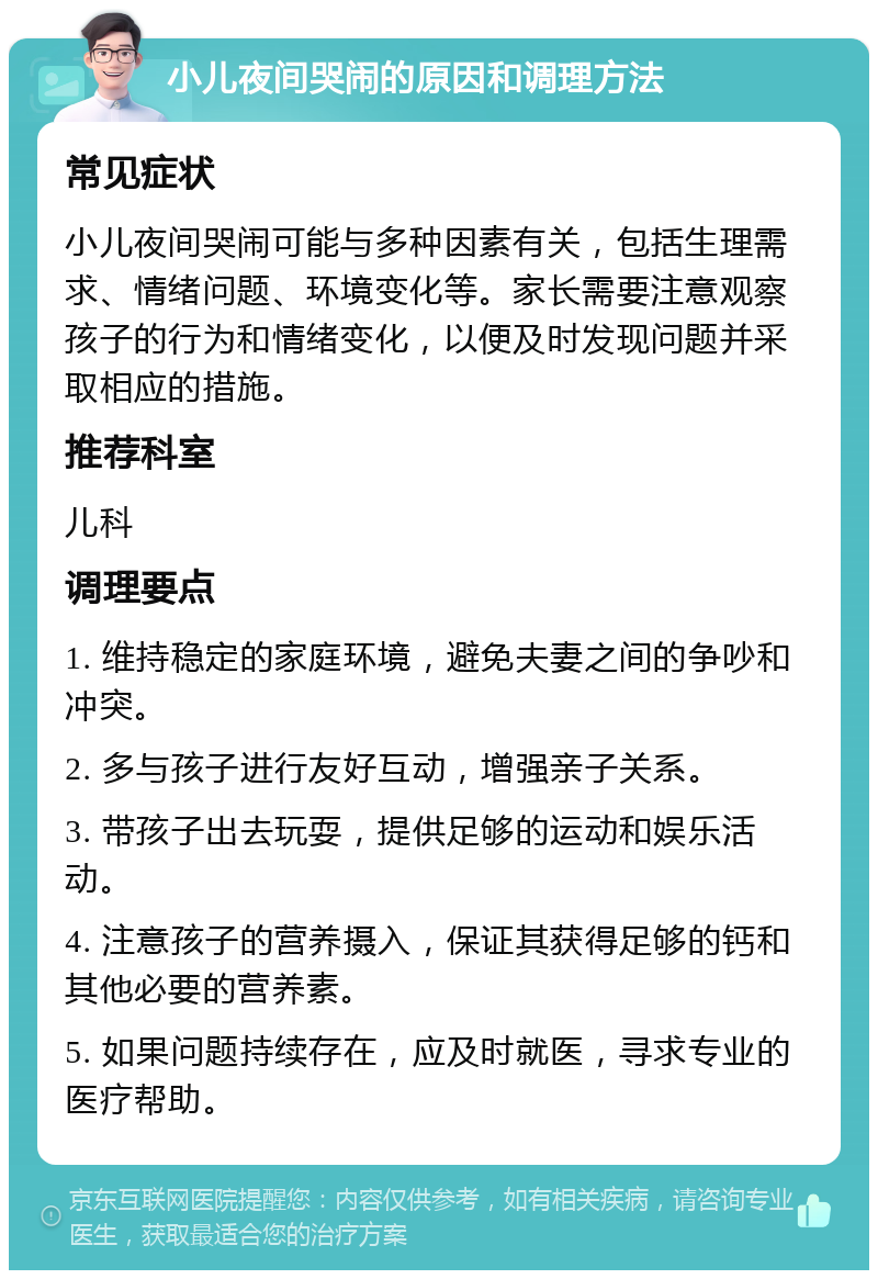 小儿夜间哭闹的原因和调理方法 常见症状 小儿夜间哭闹可能与多种因素有关，包括生理需求、情绪问题、环境变化等。家长需要注意观察孩子的行为和情绪变化，以便及时发现问题并采取相应的措施。 推荐科室 儿科 调理要点 1. 维持稳定的家庭环境，避免夫妻之间的争吵和冲突。 2. 多与孩子进行友好互动，增强亲子关系。 3. 带孩子出去玩耍，提供足够的运动和娱乐活动。 4. 注意孩子的营养摄入，保证其获得足够的钙和其他必要的营养素。 5. 如果问题持续存在，应及时就医，寻求专业的医疗帮助。