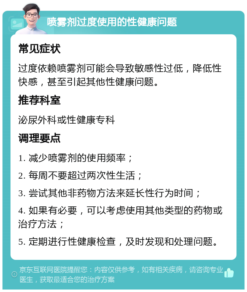 喷雾剂过度使用的性健康问题 常见症状 过度依赖喷雾剂可能会导致敏感性过低，降低性快感，甚至引起其他性健康问题。 推荐科室 泌尿外科或性健康专科 调理要点 1. 减少喷雾剂的使用频率； 2. 每周不要超过两次性生活； 3. 尝试其他非药物方法来延长性行为时间； 4. 如果有必要，可以考虑使用其他类型的药物或治疗方法； 5. 定期进行性健康检查，及时发现和处理问题。