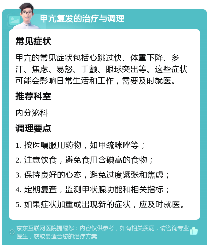 甲亢复发的治疗与调理 常见症状 甲亢的常见症状包括心跳过快、体重下降、多汗、焦虑、易怒、手颤、眼球突出等。这些症状可能会影响日常生活和工作，需要及时就医。 推荐科室 内分泌科 调理要点 1. 按医嘱服用药物，如甲巯咪唑等； 2. 注意饮食，避免食用含碘高的食物； 3. 保持良好的心态，避免过度紧张和焦虑； 4. 定期复查，监测甲状腺功能和相关指标； 5. 如果症状加重或出现新的症状，应及时就医。