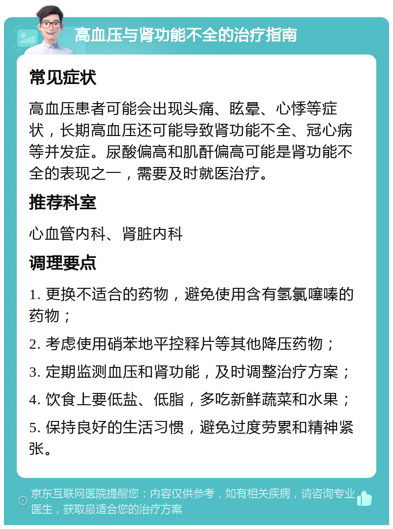 高血压与肾功能不全的治疗指南 常见症状 高血压患者可能会出现头痛、眩晕、心悸等症状，长期高血压还可能导致肾功能不全、冠心病等并发症。尿酸偏高和肌酐偏高可能是肾功能不全的表现之一，需要及时就医治疗。 推荐科室 心血管内科、肾脏内科 调理要点 1. 更换不适合的药物，避免使用含有氢氯噻嗪的药物； 2. 考虑使用硝苯地平控释片等其他降压药物； 3. 定期监测血压和肾功能，及时调整治疗方案； 4. 饮食上要低盐、低脂，多吃新鲜蔬菜和水果； 5. 保持良好的生活习惯，避免过度劳累和精神紧张。