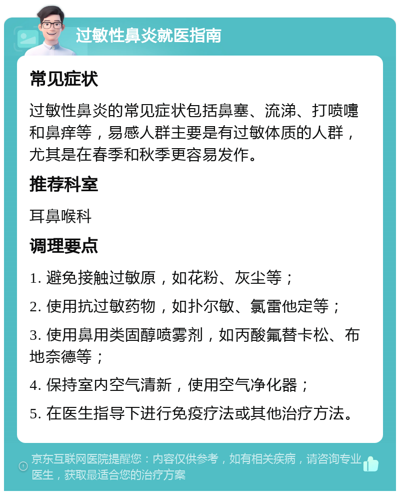 过敏性鼻炎就医指南 常见症状 过敏性鼻炎的常见症状包括鼻塞、流涕、打喷嚏和鼻痒等，易感人群主要是有过敏体质的人群，尤其是在春季和秋季更容易发作。 推荐科室 耳鼻喉科 调理要点 1. 避免接触过敏原，如花粉、灰尘等； 2. 使用抗过敏药物，如扑尔敏、氯雷他定等； 3. 使用鼻用类固醇喷雾剂，如丙酸氟替卡松、布地奈德等； 4. 保持室内空气清新，使用空气净化器； 5. 在医生指导下进行免疫疗法或其他治疗方法。