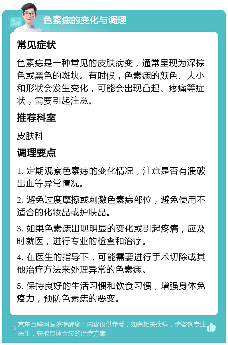 色素痣的变化与调理 常见症状 色素痣是一种常见的皮肤病变，通常呈现为深棕色或黑色的斑块。有时候，色素痣的颜色、大小和形状会发生变化，可能会出现凸起、疼痛等症状，需要引起注意。 推荐科室 皮肤科 调理要点 1. 定期观察色素痣的变化情况，注意是否有溃破出血等异常情况。 2. 避免过度摩擦或刺激色素痣部位，避免使用不适合的化妆品或护肤品。 3. 如果色素痣出现明显的变化或引起疼痛，应及时就医，进行专业的检查和治疗。 4. 在医生的指导下，可能需要进行手术切除或其他治疗方法来处理异常的色素痣。 5. 保持良好的生活习惯和饮食习惯，增强身体免疫力，预防色素痣的恶变。