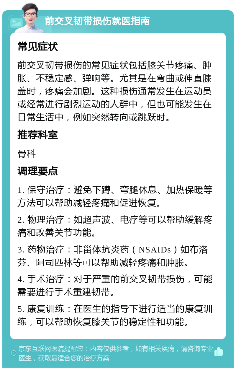 前交叉韧带损伤就医指南 常见症状 前交叉韧带损伤的常见症状包括膝关节疼痛、肿胀、不稳定感、弹响等。尤其是在弯曲或伸直膝盖时，疼痛会加剧。这种损伤通常发生在运动员或经常进行剧烈运动的人群中，但也可能发生在日常生活中，例如突然转向或跳跃时。 推荐科室 骨科 调理要点 1. 保守治疗：避免下蹲、弯腿休息、加热保暖等方法可以帮助减轻疼痛和促进恢复。 2. 物理治疗：如超声波、电疗等可以帮助缓解疼痛和改善关节功能。 3. 药物治疗：非甾体抗炎药（NSAIDs）如布洛芬、阿司匹林等可以帮助减轻疼痛和肿胀。 4. 手术治疗：对于严重的前交叉韧带损伤，可能需要进行手术重建韧带。 5. 康复训练：在医生的指导下进行适当的康复训练，可以帮助恢复膝关节的稳定性和功能。