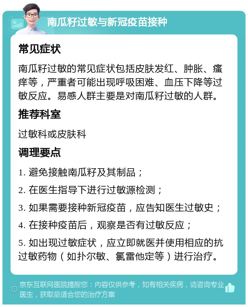 南瓜籽过敏与新冠疫苗接种 常见症状 南瓜籽过敏的常见症状包括皮肤发红、肿胀、瘙痒等，严重者可能出现呼吸困难、血压下降等过敏反应。易感人群主要是对南瓜籽过敏的人群。 推荐科室 过敏科或皮肤科 调理要点 1. 避免接触南瓜籽及其制品； 2. 在医生指导下进行过敏源检测； 3. 如果需要接种新冠疫苗，应告知医生过敏史； 4. 在接种疫苗后，观察是否有过敏反应； 5. 如出现过敏症状，应立即就医并使用相应的抗过敏药物（如扑尔敏、氯雷他定等）进行治疗。