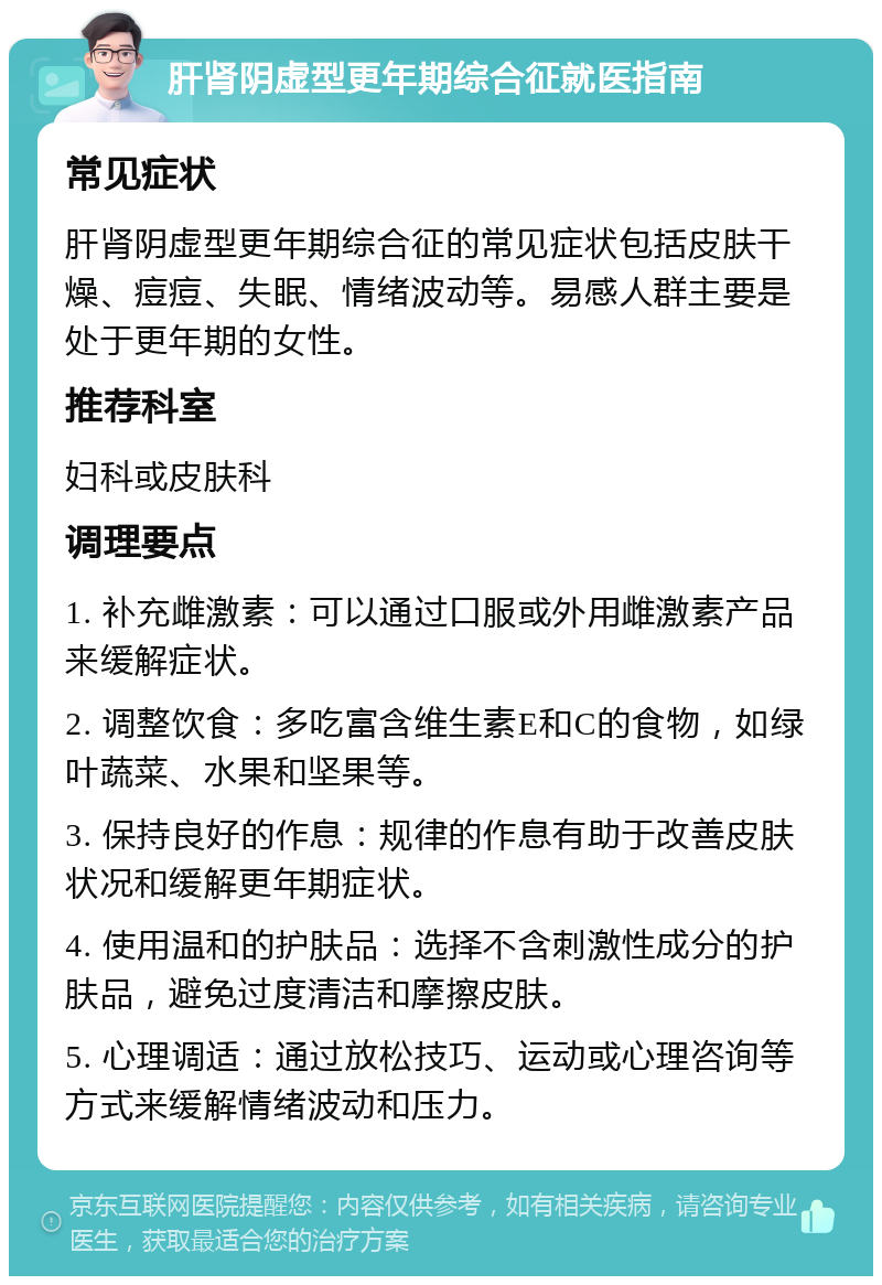 肝肾阴虚型更年期综合征就医指南 常见症状 肝肾阴虚型更年期综合征的常见症状包括皮肤干燥、痘痘、失眠、情绪波动等。易感人群主要是处于更年期的女性。 推荐科室 妇科或皮肤科 调理要点 1. 补充雌激素：可以通过口服或外用雌激素产品来缓解症状。 2. 调整饮食：多吃富含维生素E和C的食物，如绿叶蔬菜、水果和坚果等。 3. 保持良好的作息：规律的作息有助于改善皮肤状况和缓解更年期症状。 4. 使用温和的护肤品：选择不含刺激性成分的护肤品，避免过度清洁和摩擦皮肤。 5. 心理调适：通过放松技巧、运动或心理咨询等方式来缓解情绪波动和压力。