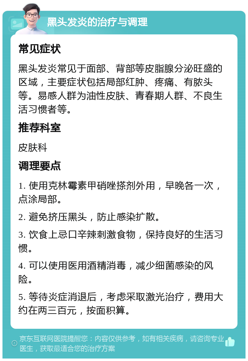 黑头发炎的治疗与调理 常见症状 黑头发炎常见于面部、背部等皮脂腺分泌旺盛的区域，主要症状包括局部红肿、疼痛、有脓头等。易感人群为油性皮肤、青春期人群、不良生活习惯者等。 推荐科室 皮肤科 调理要点 1. 使用克林霉素甲硝唑搽剂外用，早晚各一次，点涂局部。 2. 避免挤压黑头，防止感染扩散。 3. 饮食上忌口辛辣刺激食物，保持良好的生活习惯。 4. 可以使用医用酒精消毒，减少细菌感染的风险。 5. 等待炎症消退后，考虑采取激光治疗，费用大约在两三百元，按面积算。