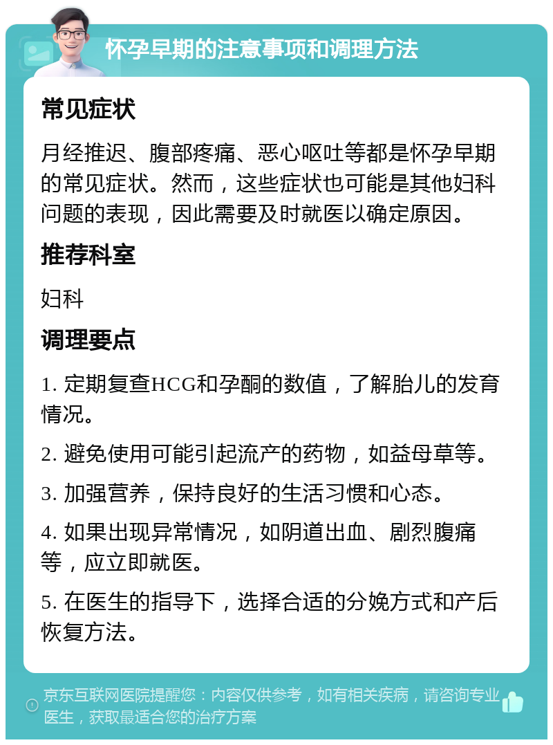 怀孕早期的注意事项和调理方法 常见症状 月经推迟、腹部疼痛、恶心呕吐等都是怀孕早期的常见症状。然而，这些症状也可能是其他妇科问题的表现，因此需要及时就医以确定原因。 推荐科室 妇科 调理要点 1. 定期复查HCG和孕酮的数值，了解胎儿的发育情况。 2. 避免使用可能引起流产的药物，如益母草等。 3. 加强营养，保持良好的生活习惯和心态。 4. 如果出现异常情况，如阴道出血、剧烈腹痛等，应立即就医。 5. 在医生的指导下，选择合适的分娩方式和产后恢复方法。