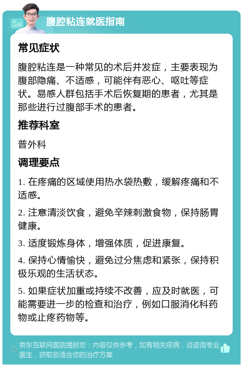 腹腔粘连就医指南 常见症状 腹腔粘连是一种常见的术后并发症，主要表现为腹部隐痛、不适感，可能伴有恶心、呕吐等症状。易感人群包括手术后恢复期的患者，尤其是那些进行过腹部手术的患者。 推荐科室 普外科 调理要点 1. 在疼痛的区域使用热水袋热敷，缓解疼痛和不适感。 2. 注意清淡饮食，避免辛辣刺激食物，保持肠胃健康。 3. 适度锻炼身体，增强体质，促进康复。 4. 保持心情愉快，避免过分焦虑和紧张，保持积极乐观的生活状态。 5. 如果症状加重或持续不改善，应及时就医，可能需要进一步的检查和治疗，例如口服消化科药物或止疼药物等。