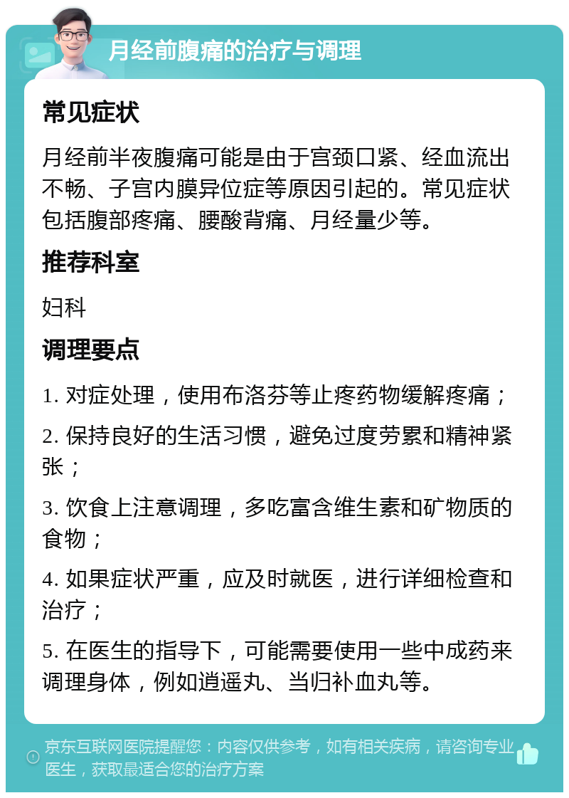 月经前腹痛的治疗与调理 常见症状 月经前半夜腹痛可能是由于宫颈口紧、经血流出不畅、子宫内膜异位症等原因引起的。常见症状包括腹部疼痛、腰酸背痛、月经量少等。 推荐科室 妇科 调理要点 1. 对症处理，使用布洛芬等止疼药物缓解疼痛； 2. 保持良好的生活习惯，避免过度劳累和精神紧张； 3. 饮食上注意调理，多吃富含维生素和矿物质的食物； 4. 如果症状严重，应及时就医，进行详细检查和治疗； 5. 在医生的指导下，可能需要使用一些中成药来调理身体，例如逍遥丸、当归补血丸等。