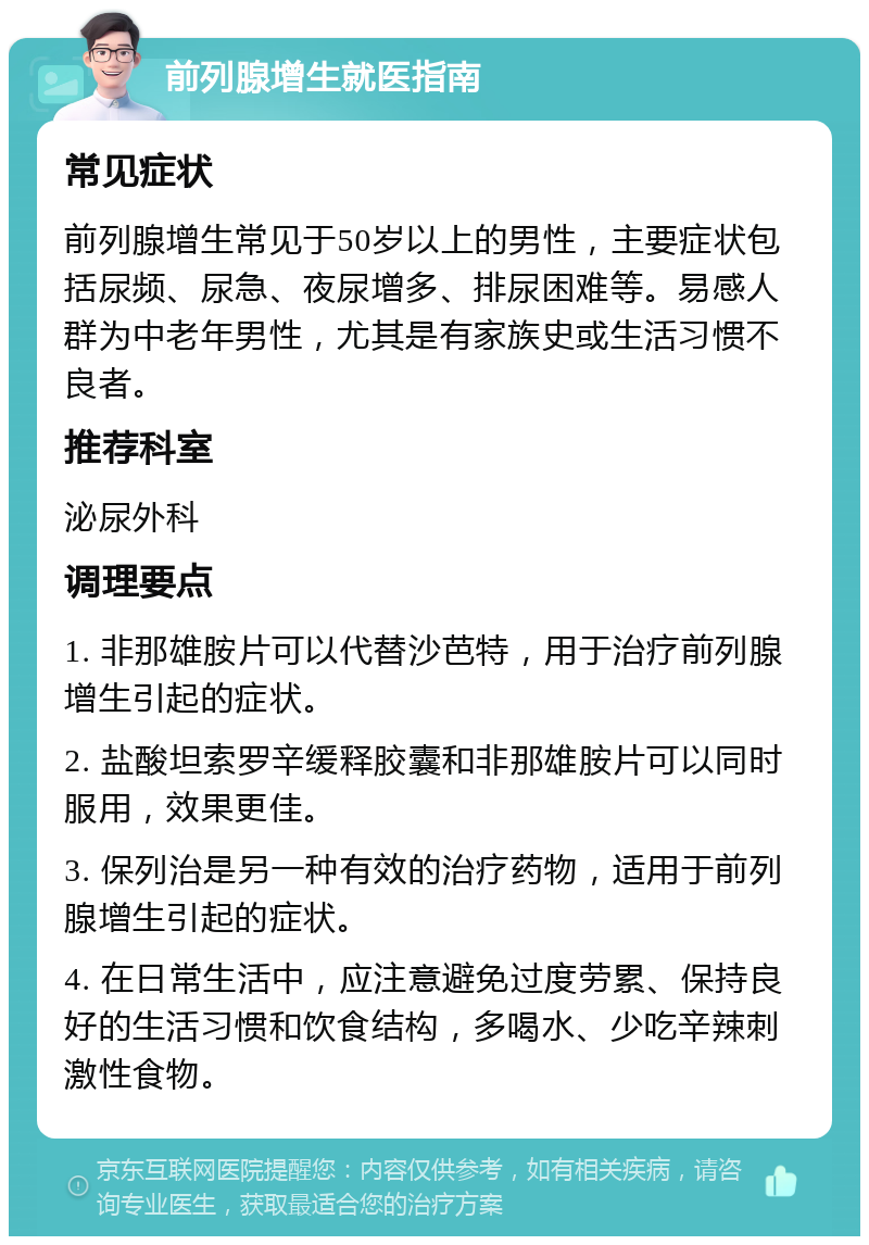 前列腺增生就医指南 常见症状 前列腺增生常见于50岁以上的男性，主要症状包括尿频、尿急、夜尿增多、排尿困难等。易感人群为中老年男性，尤其是有家族史或生活习惯不良者。 推荐科室 泌尿外科 调理要点 1. 非那雄胺片可以代替沙芭特，用于治疗前列腺增生引起的症状。 2. 盐酸坦索罗辛缓释胶囊和非那雄胺片可以同时服用，效果更佳。 3. 保列治是另一种有效的治疗药物，适用于前列腺增生引起的症状。 4. 在日常生活中，应注意避免过度劳累、保持良好的生活习惯和饮食结构，多喝水、少吃辛辣刺激性食物。