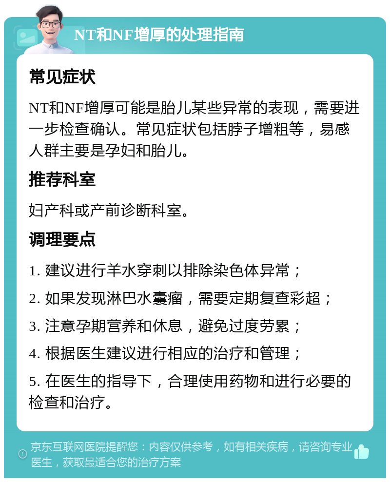 NT和NF增厚的处理指南 常见症状 NT和NF增厚可能是胎儿某些异常的表现，需要进一步检查确认。常见症状包括脖子增粗等，易感人群主要是孕妇和胎儿。 推荐科室 妇产科或产前诊断科室。 调理要点 1. 建议进行羊水穿刺以排除染色体异常； 2. 如果发现淋巴水囊瘤，需要定期复查彩超； 3. 注意孕期营养和休息，避免过度劳累； 4. 根据医生建议进行相应的治疗和管理； 5. 在医生的指导下，合理使用药物和进行必要的检查和治疗。