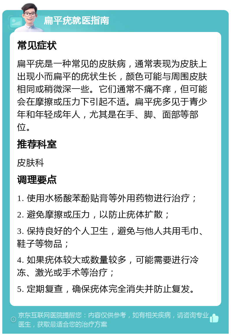 扁平疣就医指南 常见症状 扁平疣是一种常见的皮肤病，通常表现为皮肤上出现小而扁平的疣状生长，颜色可能与周围皮肤相同或稍微深一些。它们通常不痛不痒，但可能会在摩擦或压力下引起不适。扁平疣多见于青少年和年轻成年人，尤其是在手、脚、面部等部位。 推荐科室 皮肤科 调理要点 1. 使用水杨酸苯酚贴膏等外用药物进行治疗； 2. 避免摩擦或压力，以防止疣体扩散； 3. 保持良好的个人卫生，避免与他人共用毛巾、鞋子等物品； 4. 如果疣体较大或数量较多，可能需要进行冷冻、激光或手术等治疗； 5. 定期复查，确保疣体完全消失并防止复发。