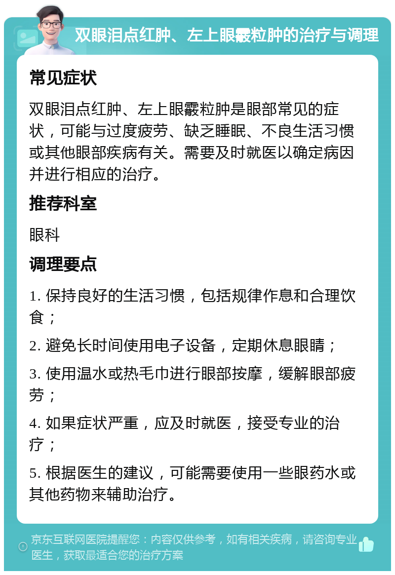 双眼泪点红肿、左上眼霰粒肿的治疗与调理 常见症状 双眼泪点红肿、左上眼霰粒肿是眼部常见的症状，可能与过度疲劳、缺乏睡眠、不良生活习惯或其他眼部疾病有关。需要及时就医以确定病因并进行相应的治疗。 推荐科室 眼科 调理要点 1. 保持良好的生活习惯，包括规律作息和合理饮食； 2. 避免长时间使用电子设备，定期休息眼睛； 3. 使用温水或热毛巾进行眼部按摩，缓解眼部疲劳； 4. 如果症状严重，应及时就医，接受专业的治疗； 5. 根据医生的建议，可能需要使用一些眼药水或其他药物来辅助治疗。