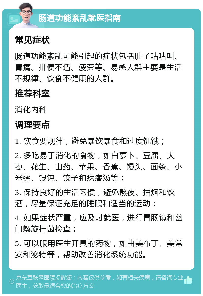 肠道功能紊乱就医指南 常见症状 肠道功能紊乱可能引起的症状包括肚子咕咕叫、胃痛、排便不适、疲劳等。易感人群主要是生活不规律、饮食不健康的人群。 推荐科室 消化内科 调理要点 1. 饮食要规律，避免暴饮暴食和过度饥饿； 2. 多吃易于消化的食物，如白萝卜、豆腐、大枣、花生、山药、苹果、香蕉、馒头、面条、小米粥、馄饨、饺子和疙瘩汤等； 3. 保持良好的生活习惯，避免熬夜、抽烟和饮酒，尽量保证充足的睡眠和适当的运动； 4. 如果症状严重，应及时就医，进行胃肠镜和幽门螺旋杆菌检查； 5. 可以服用医生开具的药物，如曲美布丁、美常安和泌特等，帮助改善消化系统功能。