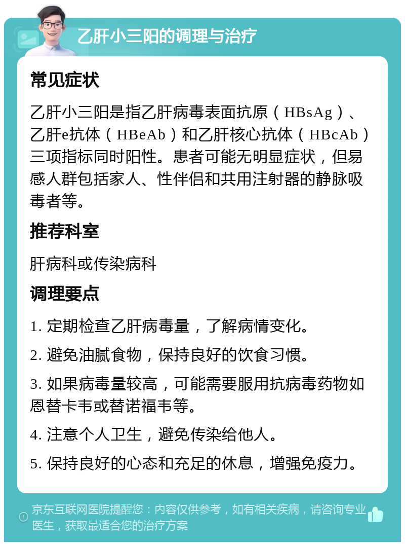 乙肝小三阳的调理与治疗 常见症状 乙肝小三阳是指乙肝病毒表面抗原（HBsAg）、乙肝e抗体（HBeAb）和乙肝核心抗体（HBcAb）三项指标同时阳性。患者可能无明显症状，但易感人群包括家人、性伴侣和共用注射器的静脉吸毒者等。 推荐科室 肝病科或传染病科 调理要点 1. 定期检查乙肝病毒量，了解病情变化。 2. 避免油腻食物，保持良好的饮食习惯。 3. 如果病毒量较高，可能需要服用抗病毒药物如恩替卡韦或替诺福韦等。 4. 注意个人卫生，避免传染给他人。 5. 保持良好的心态和充足的休息，增强免疫力。