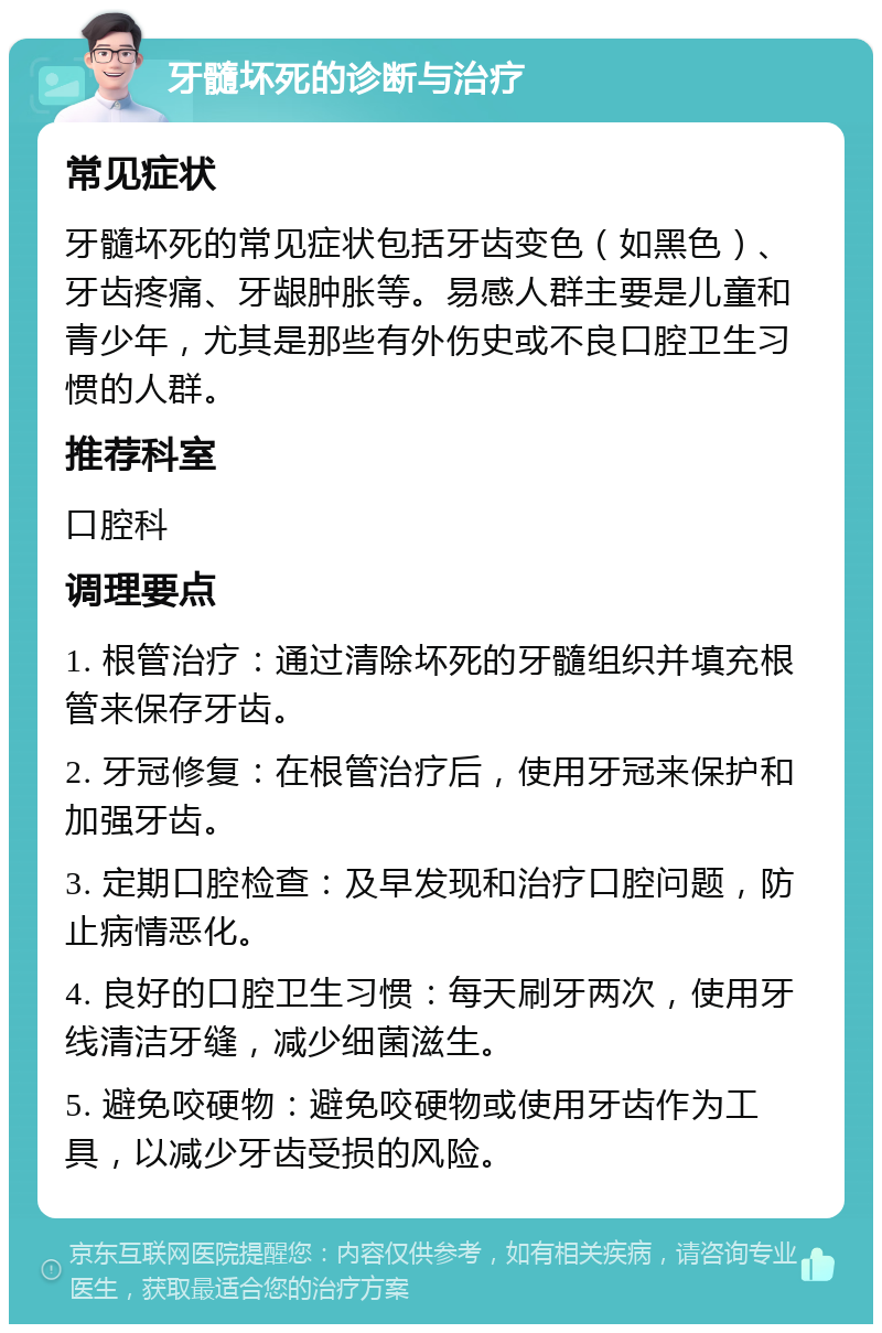 牙髓坏死的诊断与治疗 常见症状 牙髓坏死的常见症状包括牙齿变色（如黑色）、牙齿疼痛、牙龈肿胀等。易感人群主要是儿童和青少年，尤其是那些有外伤史或不良口腔卫生习惯的人群。 推荐科室 口腔科 调理要点 1. 根管治疗：通过清除坏死的牙髓组织并填充根管来保存牙齿。 2. 牙冠修复：在根管治疗后，使用牙冠来保护和加强牙齿。 3. 定期口腔检查：及早发现和治疗口腔问题，防止病情恶化。 4. 良好的口腔卫生习惯：每天刷牙两次，使用牙线清洁牙缝，减少细菌滋生。 5. 避免咬硬物：避免咬硬物或使用牙齿作为工具，以减少牙齿受损的风险。