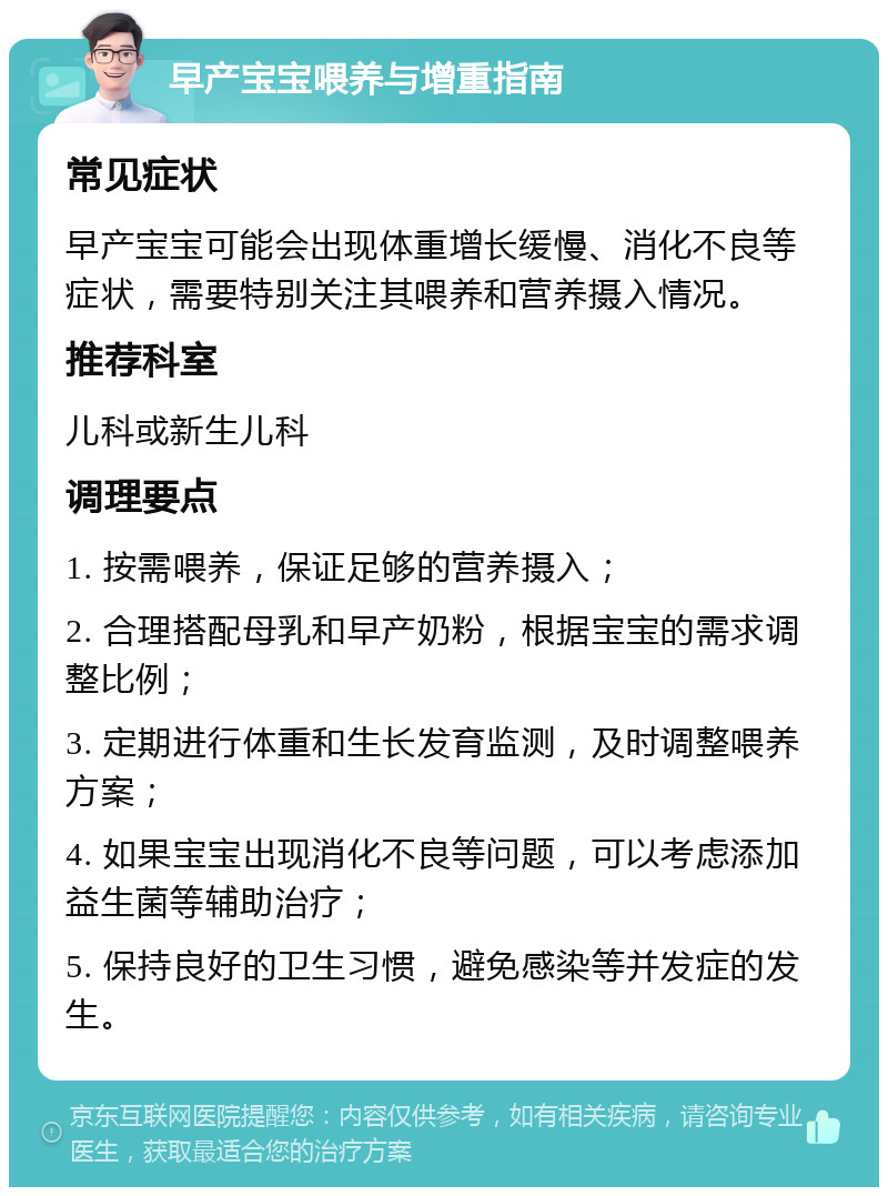 早产宝宝喂养与增重指南 常见症状 早产宝宝可能会出现体重增长缓慢、消化不良等症状，需要特别关注其喂养和营养摄入情况。 推荐科室 儿科或新生儿科 调理要点 1. 按需喂养，保证足够的营养摄入； 2. 合理搭配母乳和早产奶粉，根据宝宝的需求调整比例； 3. 定期进行体重和生长发育监测，及时调整喂养方案； 4. 如果宝宝出现消化不良等问题，可以考虑添加益生菌等辅助治疗； 5. 保持良好的卫生习惯，避免感染等并发症的发生。