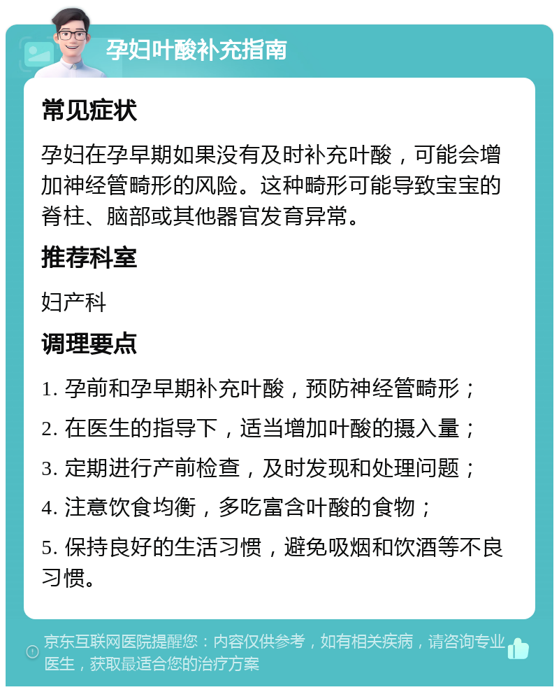 孕妇叶酸补充指南 常见症状 孕妇在孕早期如果没有及时补充叶酸，可能会增加神经管畸形的风险。这种畸形可能导致宝宝的脊柱、脑部或其他器官发育异常。 推荐科室 妇产科 调理要点 1. 孕前和孕早期补充叶酸，预防神经管畸形； 2. 在医生的指导下，适当增加叶酸的摄入量； 3. 定期进行产前检查，及时发现和处理问题； 4. 注意饮食均衡，多吃富含叶酸的食物； 5. 保持良好的生活习惯，避免吸烟和饮酒等不良习惯。