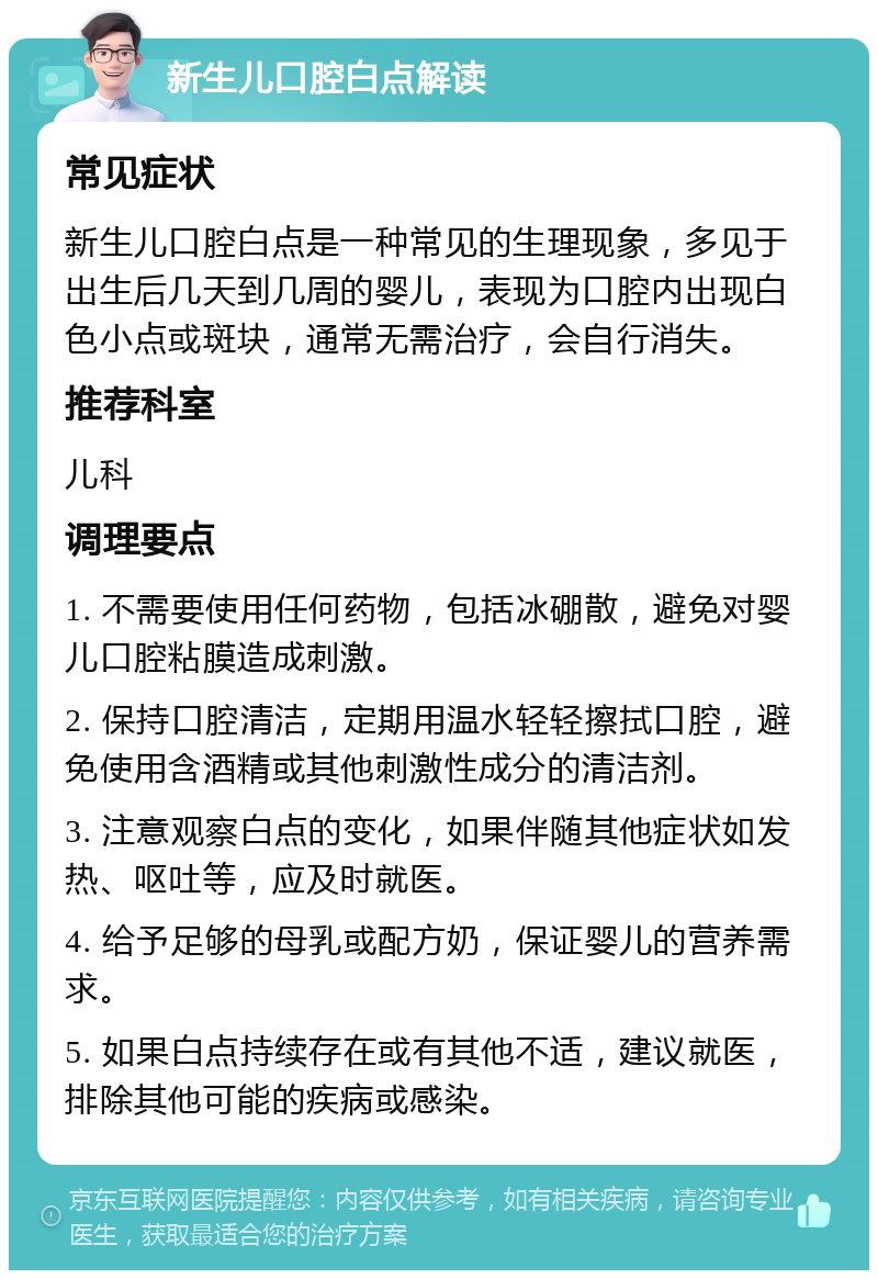 新生儿口腔白点解读 常见症状 新生儿口腔白点是一种常见的生理现象，多见于出生后几天到几周的婴儿，表现为口腔内出现白色小点或斑块，通常无需治疗，会自行消失。 推荐科室 儿科 调理要点 1. 不需要使用任何药物，包括冰硼散，避免对婴儿口腔粘膜造成刺激。 2. 保持口腔清洁，定期用温水轻轻擦拭口腔，避免使用含酒精或其他刺激性成分的清洁剂。 3. 注意观察白点的变化，如果伴随其他症状如发热、呕吐等，应及时就医。 4. 给予足够的母乳或配方奶，保证婴儿的营养需求。 5. 如果白点持续存在或有其他不适，建议就医，排除其他可能的疾病或感染。