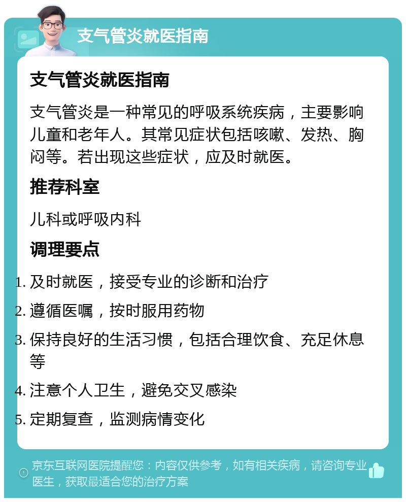 支气管炎就医指南 支气管炎就医指南 支气管炎是一种常见的呼吸系统疾病，主要影响儿童和老年人。其常见症状包括咳嗽、发热、胸闷等。若出现这些症状，应及时就医。 推荐科室 儿科或呼吸内科 调理要点 及时就医，接受专业的诊断和治疗 遵循医嘱，按时服用药物 保持良好的生活习惯，包括合理饮食、充足休息等 注意个人卫生，避免交叉感染 定期复查，监测病情变化