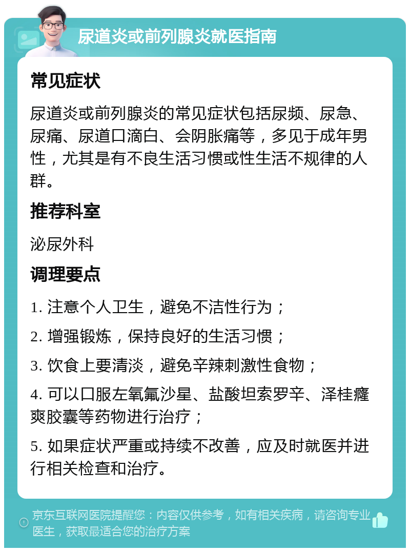 尿道炎或前列腺炎就医指南 常见症状 尿道炎或前列腺炎的常见症状包括尿频、尿急、尿痛、尿道口滴白、会阴胀痛等，多见于成年男性，尤其是有不良生活习惯或性生活不规律的人群。 推荐科室 泌尿外科 调理要点 1. 注意个人卫生，避免不洁性行为； 2. 增强锻炼，保持良好的生活习惯； 3. 饮食上要清淡，避免辛辣刺激性食物； 4. 可以口服左氧氟沙星、盐酸坦索罗辛、泽桂癃爽胶囊等药物进行治疗； 5. 如果症状严重或持续不改善，应及时就医并进行相关检查和治疗。