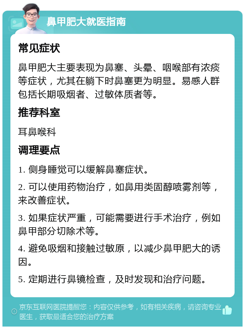 鼻甲肥大就医指南 常见症状 鼻甲肥大主要表现为鼻塞、头晕、咽喉部有浓痰等症状，尤其在躺下时鼻塞更为明显。易感人群包括长期吸烟者、过敏体质者等。 推荐科室 耳鼻喉科 调理要点 1. 侧身睡觉可以缓解鼻塞症状。 2. 可以使用药物治疗，如鼻用类固醇喷雾剂等，来改善症状。 3. 如果症状严重，可能需要进行手术治疗，例如鼻甲部分切除术等。 4. 避免吸烟和接触过敏原，以减少鼻甲肥大的诱因。 5. 定期进行鼻镜检查，及时发现和治疗问题。