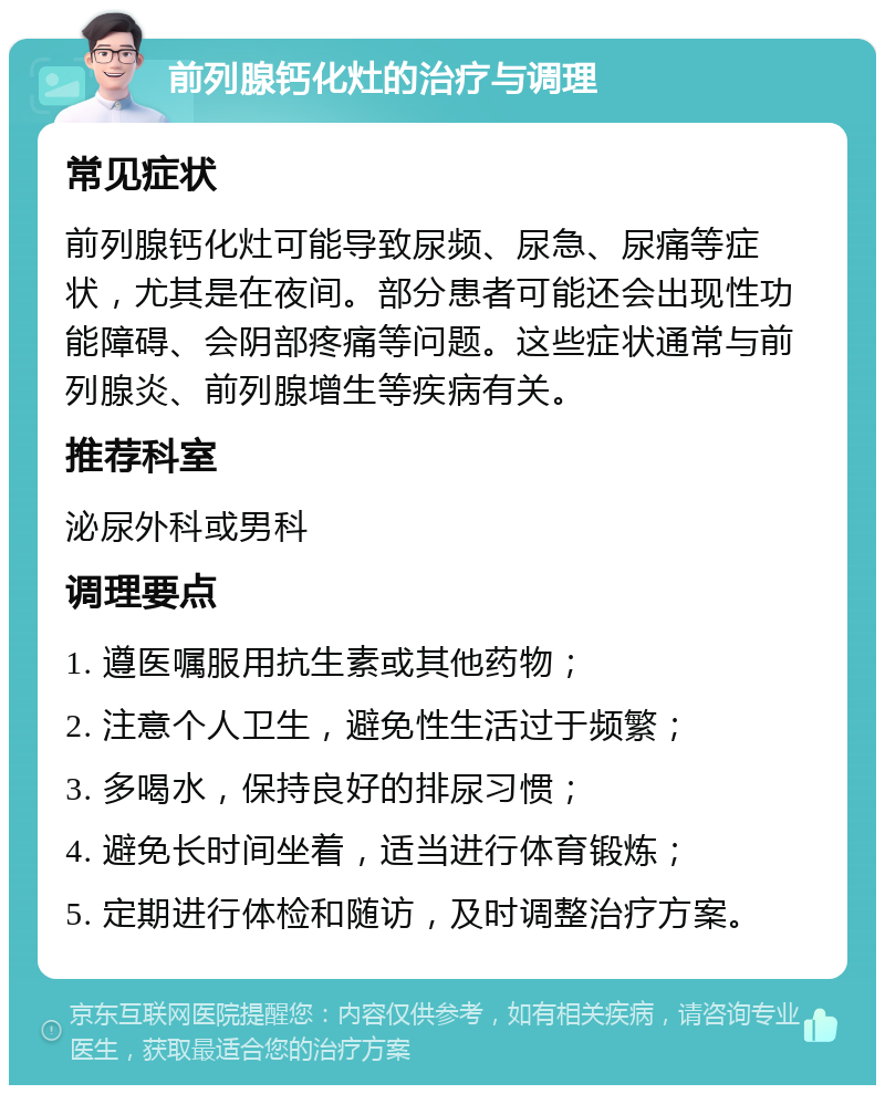 前列腺钙化灶的治疗与调理 常见症状 前列腺钙化灶可能导致尿频、尿急、尿痛等症状，尤其是在夜间。部分患者可能还会出现性功能障碍、会阴部疼痛等问题。这些症状通常与前列腺炎、前列腺增生等疾病有关。 推荐科室 泌尿外科或男科 调理要点 1. 遵医嘱服用抗生素或其他药物； 2. 注意个人卫生，避免性生活过于频繁； 3. 多喝水，保持良好的排尿习惯； 4. 避免长时间坐着，适当进行体育锻炼； 5. 定期进行体检和随访，及时调整治疗方案。