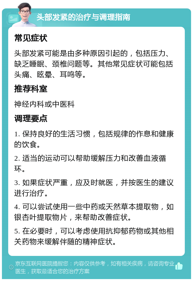 头部发紧的治疗与调理指南 常见症状 头部发紧可能是由多种原因引起的，包括压力、缺乏睡眠、颈椎问题等。其他常见症状可能包括头痛、眩晕、耳鸣等。 推荐科室 神经内科或中医科 调理要点 1. 保持良好的生活习惯，包括规律的作息和健康的饮食。 2. 适当的运动可以帮助缓解压力和改善血液循环。 3. 如果症状严重，应及时就医，并按医生的建议进行治疗。 4. 可以尝试使用一些中药或天然草本提取物，如银杏叶提取物片，来帮助改善症状。 5. 在必要时，可以考虑使用抗抑郁药物或其他相关药物来缓解伴随的精神症状。