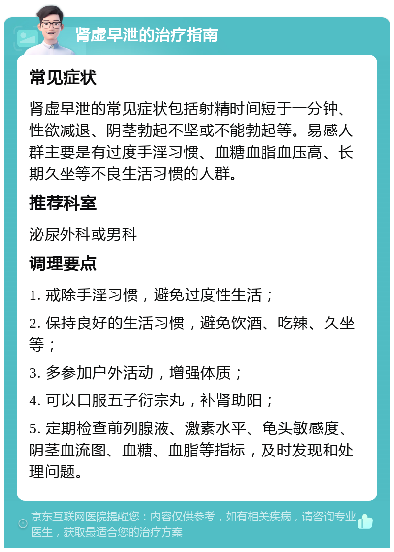 肾虚早泄的治疗指南 常见症状 肾虚早泄的常见症状包括射精时间短于一分钟、性欲减退、阴茎勃起不坚或不能勃起等。易感人群主要是有过度手淫习惯、血糖血脂血压高、长期久坐等不良生活习惯的人群。 推荐科室 泌尿外科或男科 调理要点 1. 戒除手淫习惯，避免过度性生活； 2. 保持良好的生活习惯，避免饮酒、吃辣、久坐等； 3. 多参加户外活动，增强体质； 4. 可以口服五子衍宗丸，补肾助阳； 5. 定期检查前列腺液、激素水平、龟头敏感度、阴茎血流图、血糖、血脂等指标，及时发现和处理问题。