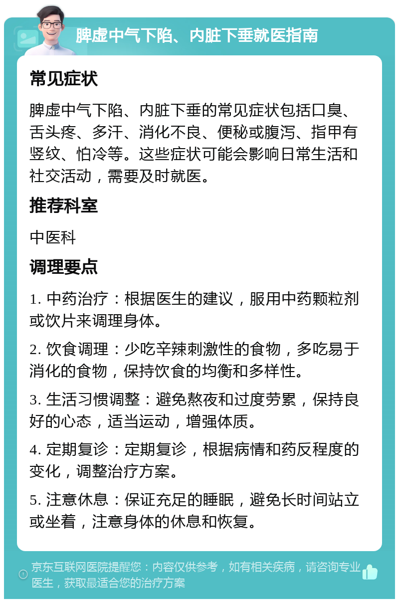 脾虚中气下陷、内脏下垂就医指南 常见症状 脾虚中气下陷、内脏下垂的常见症状包括口臭、舌头疼、多汗、消化不良、便秘或腹泻、指甲有竖纹、怕冷等。这些症状可能会影响日常生活和社交活动，需要及时就医。 推荐科室 中医科 调理要点 1. 中药治疗：根据医生的建议，服用中药颗粒剂或饮片来调理身体。 2. 饮食调理：少吃辛辣刺激性的食物，多吃易于消化的食物，保持饮食的均衡和多样性。 3. 生活习惯调整：避免熬夜和过度劳累，保持良好的心态，适当运动，增强体质。 4. 定期复诊：定期复诊，根据病情和药反程度的变化，调整治疗方案。 5. 注意休息：保证充足的睡眠，避免长时间站立或坐着，注意身体的休息和恢复。