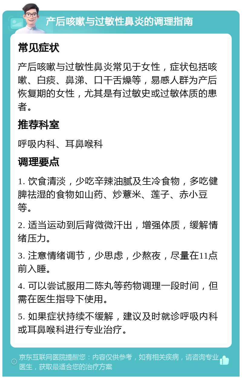 产后咳嗽与过敏性鼻炎的调理指南 常见症状 产后咳嗽与过敏性鼻炎常见于女性，症状包括咳嗽、白痰、鼻涕、口干舌燥等，易感人群为产后恢复期的女性，尤其是有过敏史或过敏体质的患者。 推荐科室 呼吸内科、耳鼻喉科 调理要点 1. 饮食清淡，少吃辛辣油腻及生冷食物，多吃健脾祛湿的食物如山药、炒薏米、莲子、赤小豆等。 2. 适当运动到后背微微汗出，增强体质，缓解情绪压力。 3. 注意情绪调节，少思虑，少熬夜，尽量在11点前入睡。 4. 可以尝试服用二陈丸等药物调理一段时间，但需在医生指导下使用。 5. 如果症状持续不缓解，建议及时就诊呼吸内科或耳鼻喉科进行专业治疗。