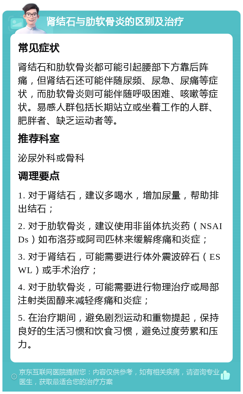 肾结石与肋软骨炎的区别及治疗 常见症状 肾结石和肋软骨炎都可能引起腰部下方靠后阵痛，但肾结石还可能伴随尿频、尿急、尿痛等症状，而肋软骨炎则可能伴随呼吸困难、咳嗽等症状。易感人群包括长期站立或坐着工作的人群、肥胖者、缺乏运动者等。 推荐科室 泌尿外科或骨科 调理要点 1. 对于肾结石，建议多喝水，增加尿量，帮助排出结石； 2. 对于肋软骨炎，建议使用非甾体抗炎药（NSAIDs）如布洛芬或阿司匹林来缓解疼痛和炎症； 3. 对于肾结石，可能需要进行体外震波碎石（ESWL）或手术治疗； 4. 对于肋软骨炎，可能需要进行物理治疗或局部注射类固醇来减轻疼痛和炎症； 5. 在治疗期间，避免剧烈运动和重物提起，保持良好的生活习惯和饮食习惯，避免过度劳累和压力。